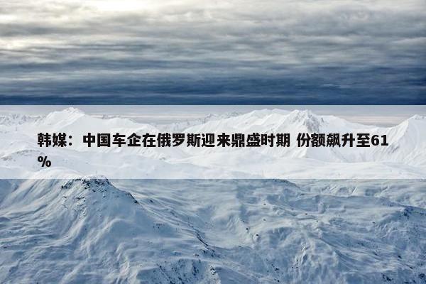 韩媒：中国车企在俄罗斯迎来鼎盛时期 份额飙升至61%