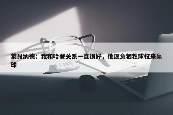 莱昂纳德：我和哈登关系一直很好，他愿意牺牲球权来赢球