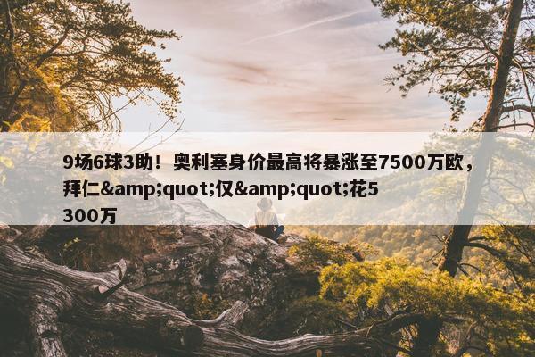 9场6球3助！奥利塞身价最高将暴涨至7500万欧，拜仁&quot;仅&quot;花5300万