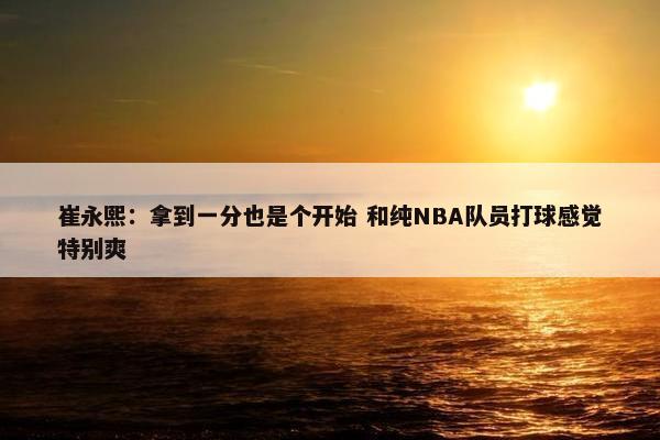 崔永熙：拿到一分也是个开始 和纯NBA队员打球感觉特别爽