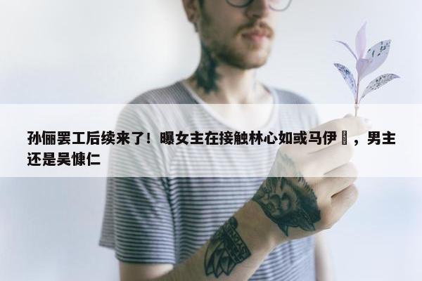 孙俪罢工后续来了！曝女主在接触林心如或马伊琍，男主还是吴慷仁