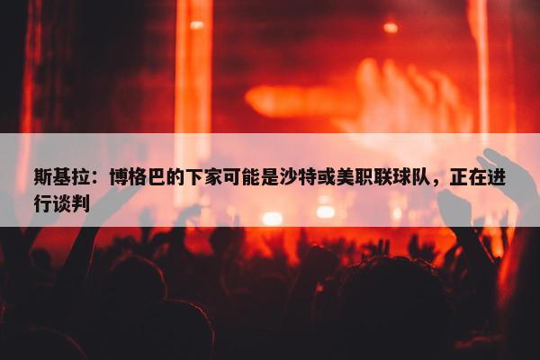 斯基拉：博格巴的下家可能是沙特或美职联球队，正在进行谈判