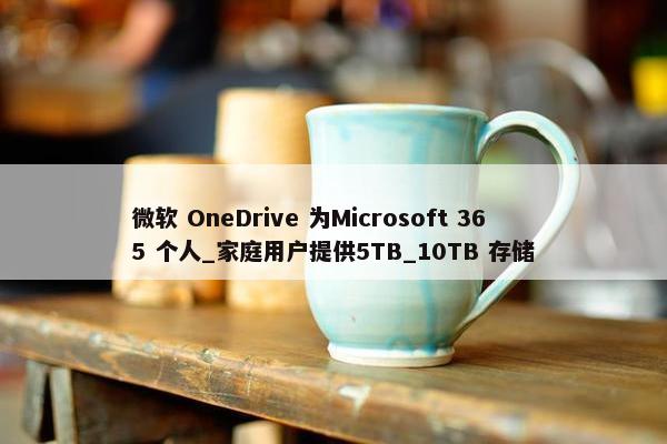 微软 OneDrive 为Microsoft 365 个人_家庭用户提供5TB_10TB 存储