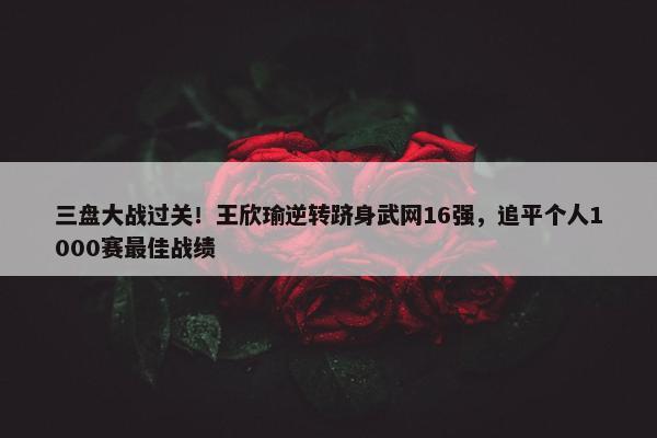 三盘大战过关！王欣瑜逆转跻身武网16强，追平个人1000赛最佳战绩