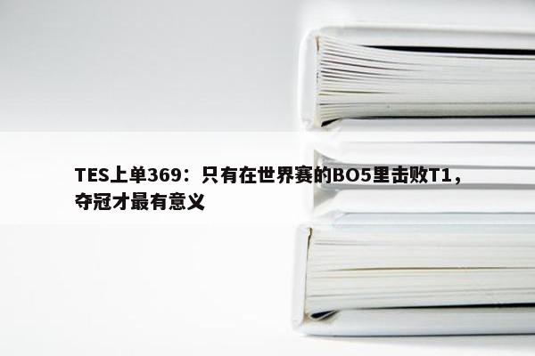 TES上单369：只有在世界赛的BO5里击败T1，夺冠才最有意义