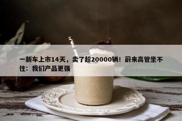 一新车上市14天，卖了超20000辆！蔚来高管坐不住：我们产品更强