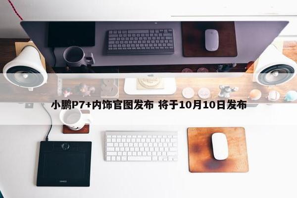 小鹏P7+内饰官图发布 将于10月10日发布