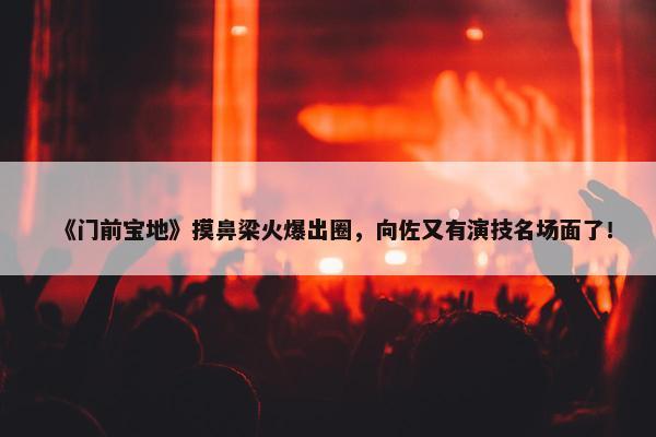 《门前宝地》摸鼻梁火爆出圈，向佐又有演技名场面了！