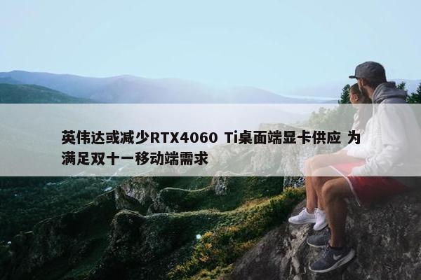 英伟达或减少RTX4060 Ti桌面端显卡供应 为满足双十一移动端需求