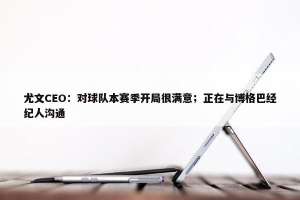 尤文CEO：对球队本赛季开局很满意；正在与博格巴经纪人沟通