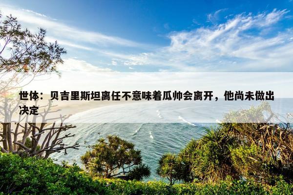 世体：贝吉里斯坦离任不意味着瓜帅会离开，他尚未做出决定