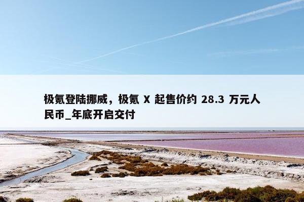 极氪登陆挪威，极氪 X 起售价约 28.3 万元人民币_年底开启交付