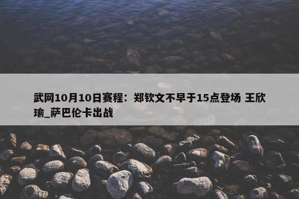 武网10月10日赛程：郑钦文不早于15点登场 王欣瑜_萨巴伦卡出战