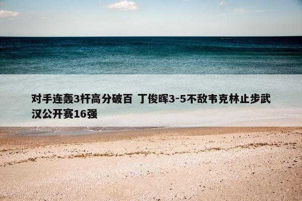 对手连轰3杆高分破百 丁俊晖3-5不敌韦克林止步武汉公开赛16强