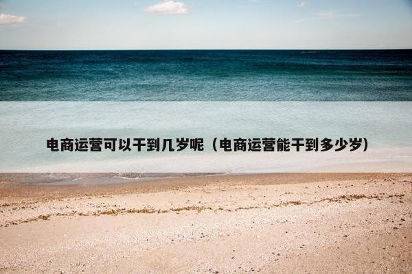 电商运营可以干到几岁呢（电商运营能干到多少岁）