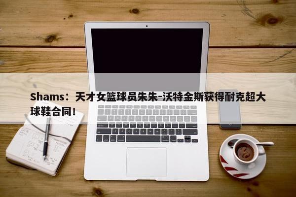 Shams：天才女篮球员朱朱-沃特金斯获得耐克超大球鞋合同！