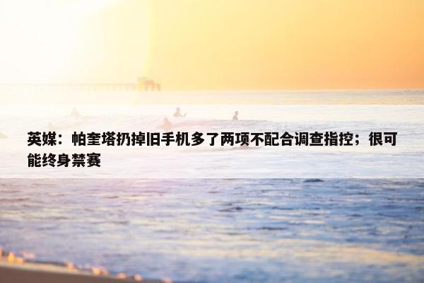 英媒：帕奎塔扔掉旧手机多了两项不配合调查指控；很可能终身禁赛