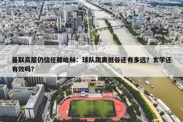 曼联高层仍信任滕哈赫：球队距离低谷还有多远？玄学还有效吗？