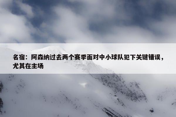 名宿：阿森纳过去两个赛季面对中小球队犯下关键错误，尤其在主场