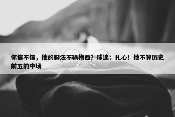 你信不信，他的脚法不输梅西？球迷：扎心！他不算历史前五的中场