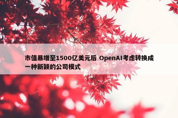 市值暴增至1500亿美元后 OpenAI考虑转换成一种新颖的公司模式