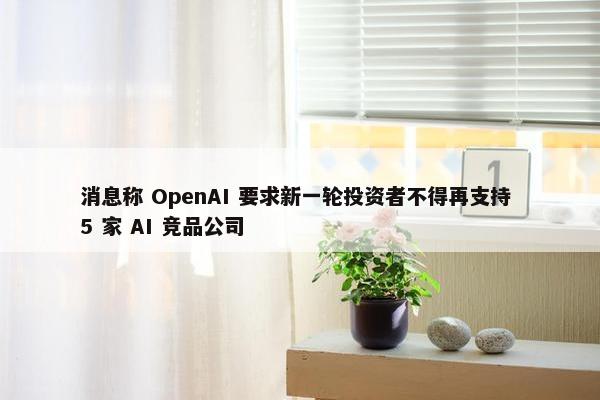 消息称 OpenAI 要求新一轮投资者不得再支持 5 家 AI 竞品公司