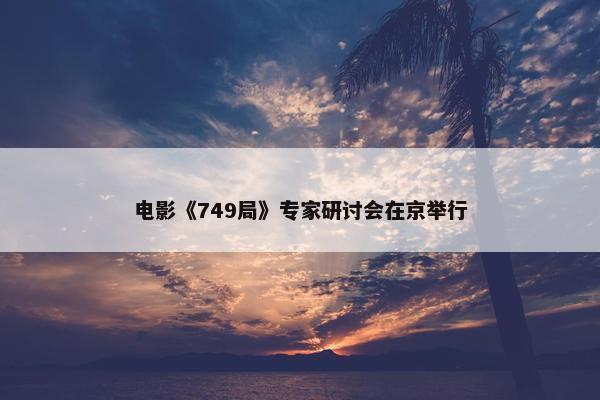 电影《749局》专家研讨会在京举行