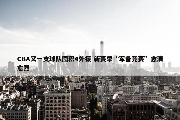 CBA又一支球队囤积4外援 新赛季“军备竞赛”愈演愈烈