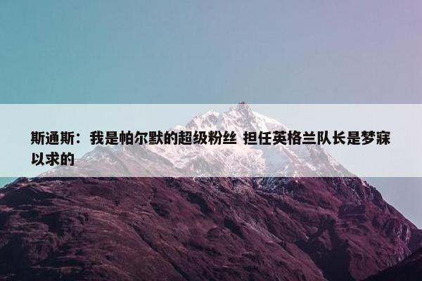 斯通斯：我是帕尔默的超级粉丝 担任英格兰队长是梦寐以求的