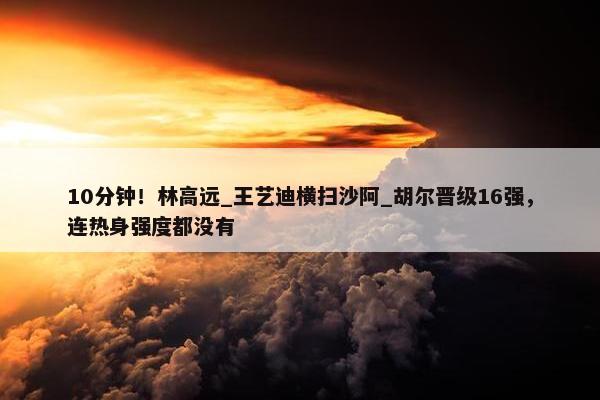 10分钟！林高远_王艺迪横扫沙阿_胡尔晋级16强，连热身强度都没有