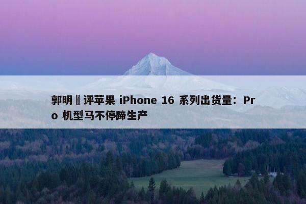 郭明錤评苹果 iPhone 16 系列出货量：Pro 机型马不停蹄生产