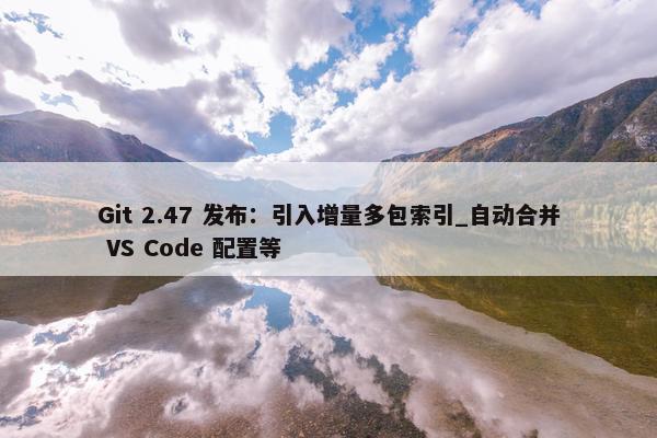 Git 2.47 发布：引入增量多包索引_自动合并 VS Code 配置等