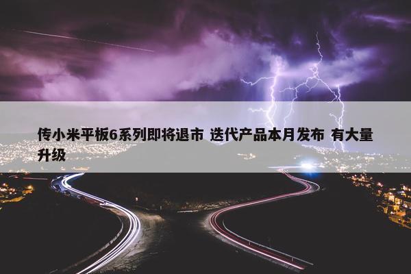 传小米平板6系列即将退市 迭代产品本月发布 有大量升级