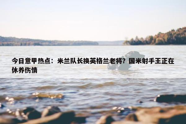 今日意甲热点：米兰队长换英格兰老将？国米射手王正在休养伤情