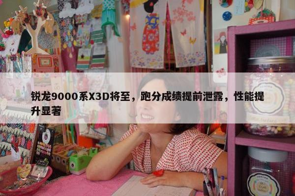 锐龙9000系X3D将至，跑分成绩提前泄露，性能提升显著