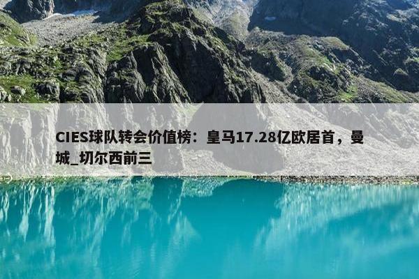 CIES球队转会价值榜：皇马17.28亿欧居首，曼城_切尔西前三