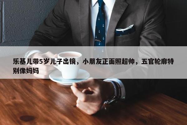 乐基儿带5岁儿子出镜，小朋友正面照超帅，五官轮廓特别像妈妈