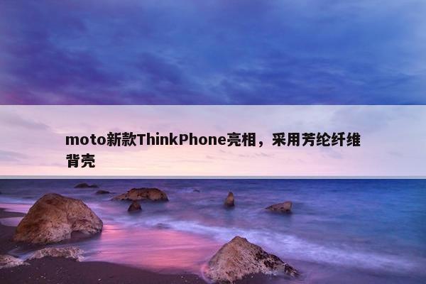 moto新款ThinkPhone亮相，采用芳纶纤维背壳