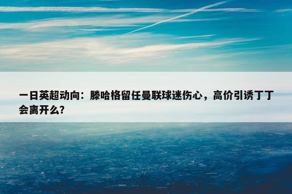 一日英超动向：滕哈格留任曼联球迷伤心，高价引诱丁丁会离开么？