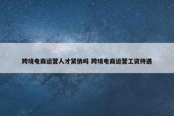 跨境电商运营人才紧俏吗 跨境电商运营工资待遇