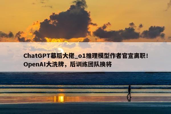 ChatGPT幕后大佬_o1推理模型作者官宣离职！OpenAI大洗牌，后训练团队换将