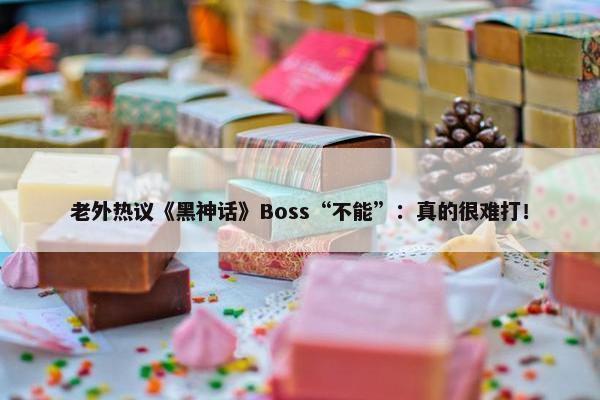 老外热议《黑神话》Boss“不能”：真的很难打！