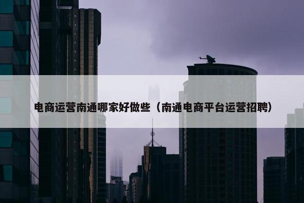 电商运营南通哪家好做些（南通电商平台运营招聘）