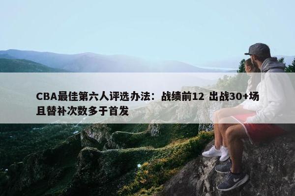 CBA最佳第六人评选办法：战绩前12 出战30+场且替补次数多于首发