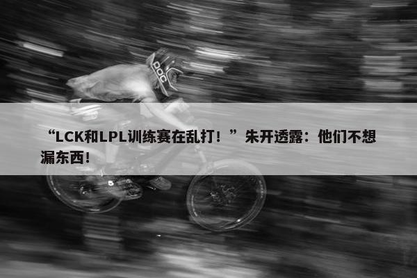 “LCK和LPL训练赛在乱打！”朱开透露：他们不想漏东西！