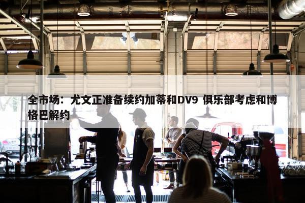 全市场：尤文正准备续约加蒂和DV9 俱乐部考虑和博格巴解约