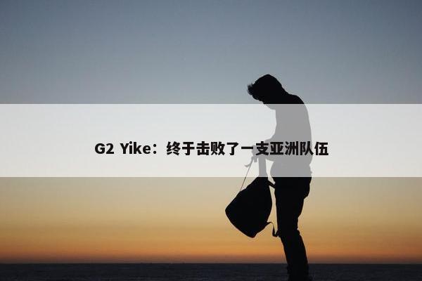 G2 Yike：终于击败了一支亚洲队伍