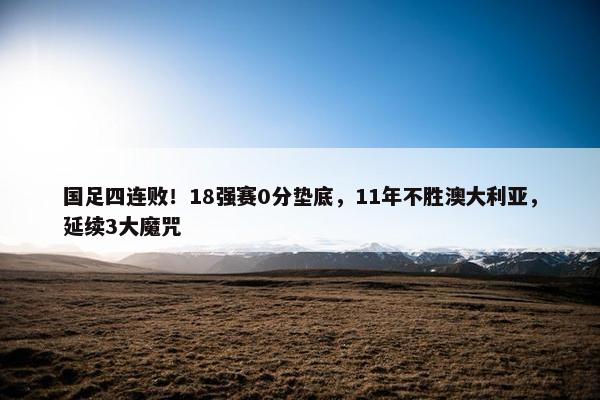 国足四连败！18强赛0分垫底，11年不胜澳大利亚，延续3大魔咒