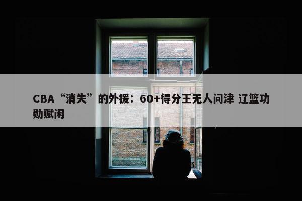 CBA“消失”的外援：60+得分王无人问津 辽篮功勋赋闲