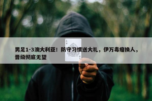 男足1-3澳大利亚！防守习惯送大礼，伊万毒瘤换人，晋级彻底无望